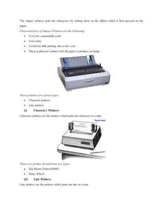 The impact printers print the characters by striking them on the ribbon which is then pressed on the
paper.
Characteristics of Impact Printers are the following:
 Very low consumable costs
 Very noisy
 Useful for bulk printing due to low cost
 There is physical contact with the paper to produce an image
These printers are of two types
 Character printers
 Line printers
(i) Character Printers
Character printers are the printers which print one character at a time.
These are further divided into two types:
 Dot Matrix Printer(DMP)
 Daisy Wheel
(ii) Line Printers
Line printers are the printers which print one line at a time.
 