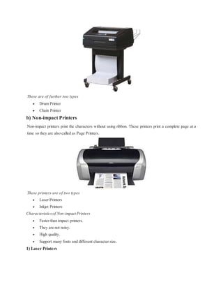 These are of further two types
 Drum Printer
 Chain Printer
b) Non-impact Printers
Non-impact printers print the characters without using ribbon. These printers print a complete page at a
time so they are also called as Page Printers.
These printers are of two types
 Laser Printers
 Inkjet Printers
Characteristicsof Non-impact Printers
 Faster than impact printers.
 They are not noisy.
 High quality.
 Support many fonts and different character size.
1) Laser Printers
 