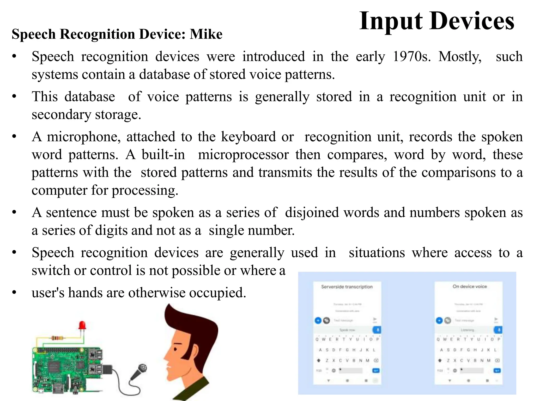 Input Devices Speech Recognition Device: Mike • Speech recognition devices were introduced in the early 1970s. Mostly, such systems contain a database of stored voice patterns. • This database of voice patterns is generally stored in a recognition unit or in secondary storage. • A microphone, attached to the keyboard or recognition unit, records the spoken word patterns. A built-in microprocessor then compares, word by word, these patterns with the stored patterns and transmits the results of the comparisons to a computer for processing. • A sentence must be spoken as a series of disjoined words and numbers spoken as a series of digits and not as a single number. • Speech recognition devices are generally used in situations where access to a switch or control is not possible or where a • user's hands are otherwise occupied. 