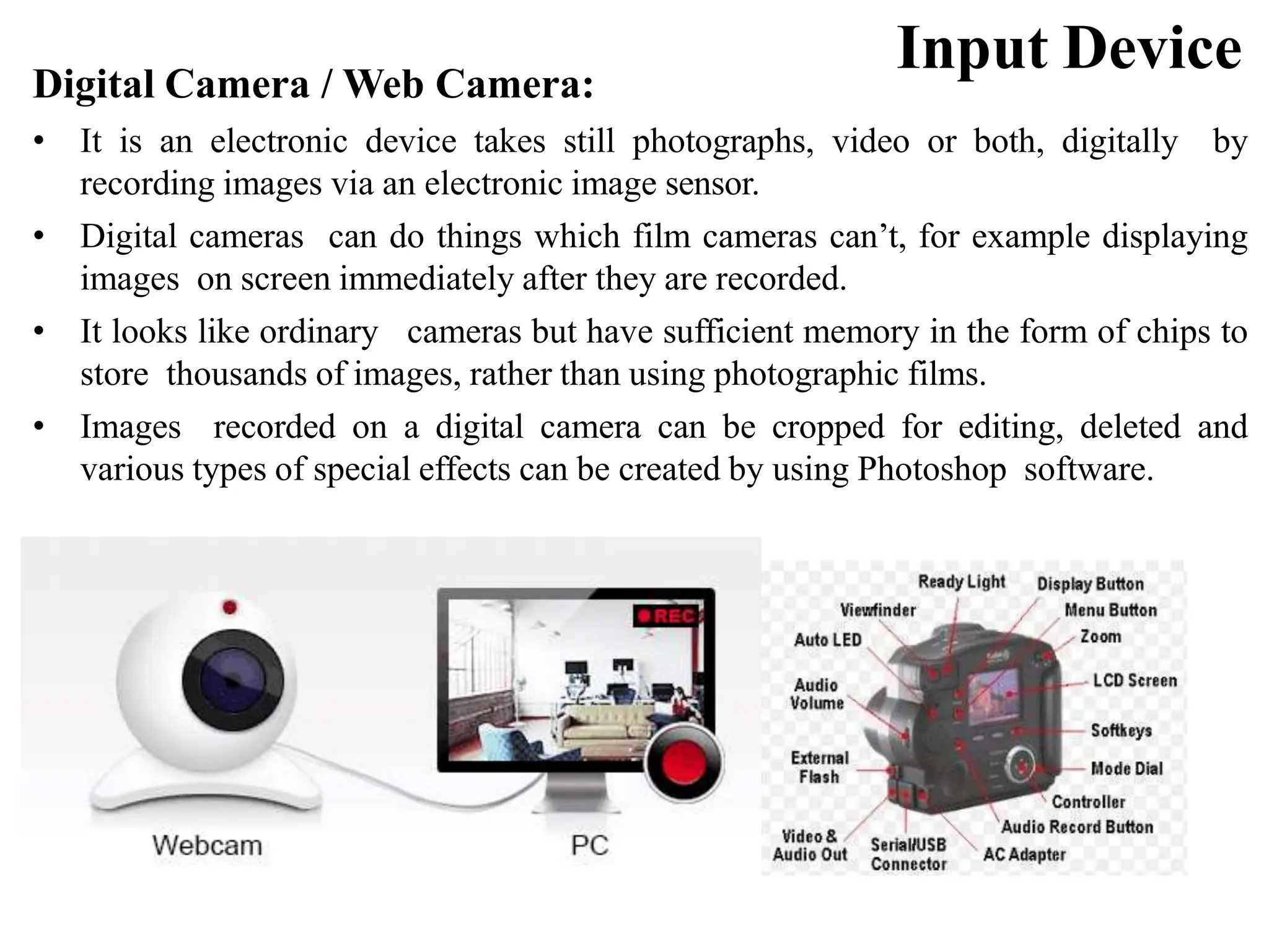 Input Device Digital Camera / Web Camera: • It is an electronic device takes still photographs, video or both, digitally by recording images via an electronic image sensor. • Digital cameras can do things which film cameras can’t, for example displaying images on screen immediately after they are recorded. • It looks like ordinary cameras but have sufficient memory in the form of chips to store thousands of images, rather than using photographic films. • Images recorded on a digital camera can be cropped for editing, deleted and various types of special effects can be created by using Photoshop software. 