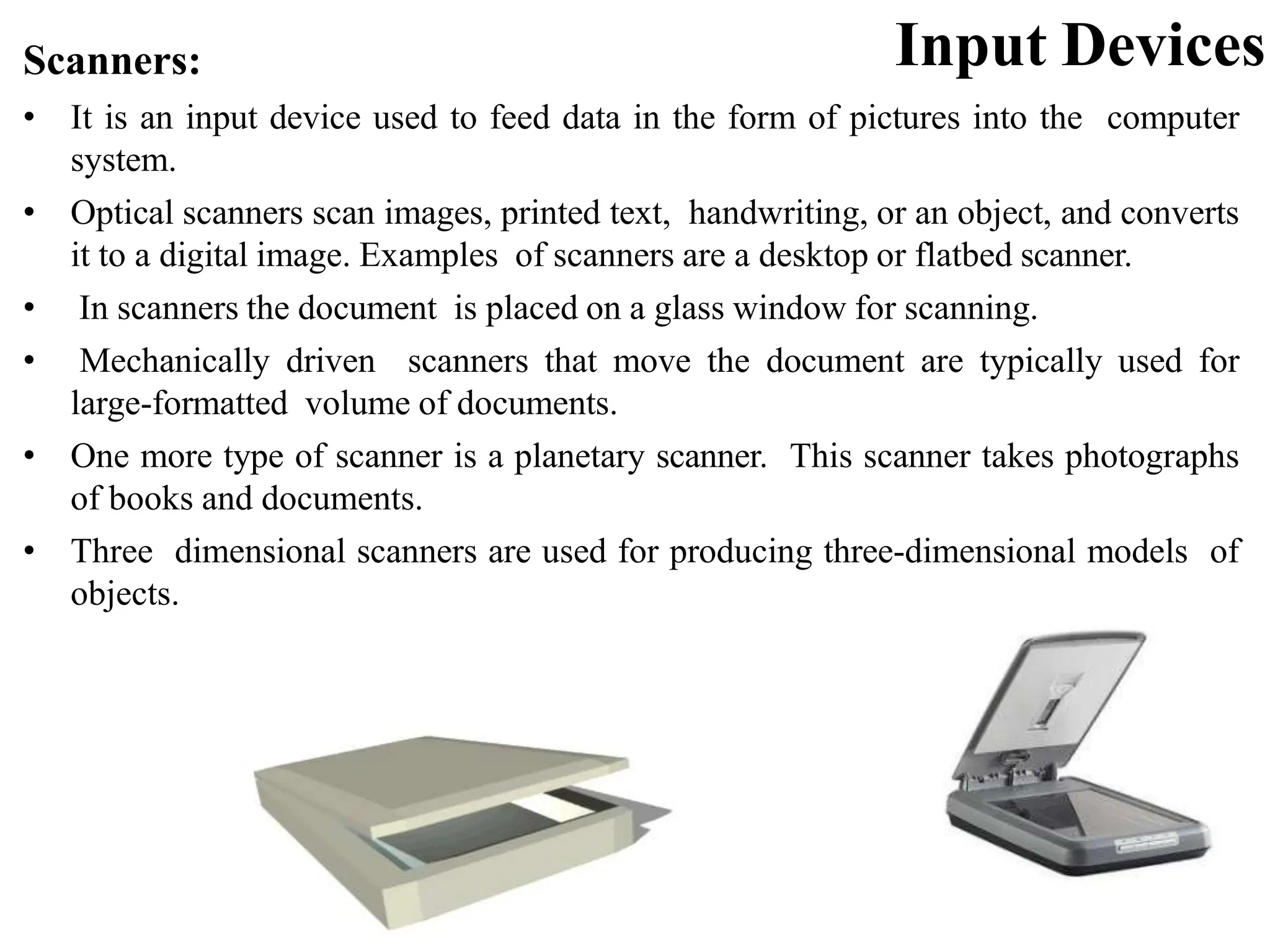 Input Devices Scanners: • It is an input device used to feed data in the form of pictures into the computer system. • Optical scanners scan images, printed text, handwriting, or an object, and converts it to a digital image. Examples of scanners are a desktop or flatbed scanner. • In scanners the document is placed on a glass window for scanning. • Mechanically driven scanners that move the document are typically used for large-formatted volume of documents. • One more type of scanner is a planetary scanner. This scanner takes photographs of books and documents. • Three dimensional scanners are used for producing three-dimensional models of objects. 