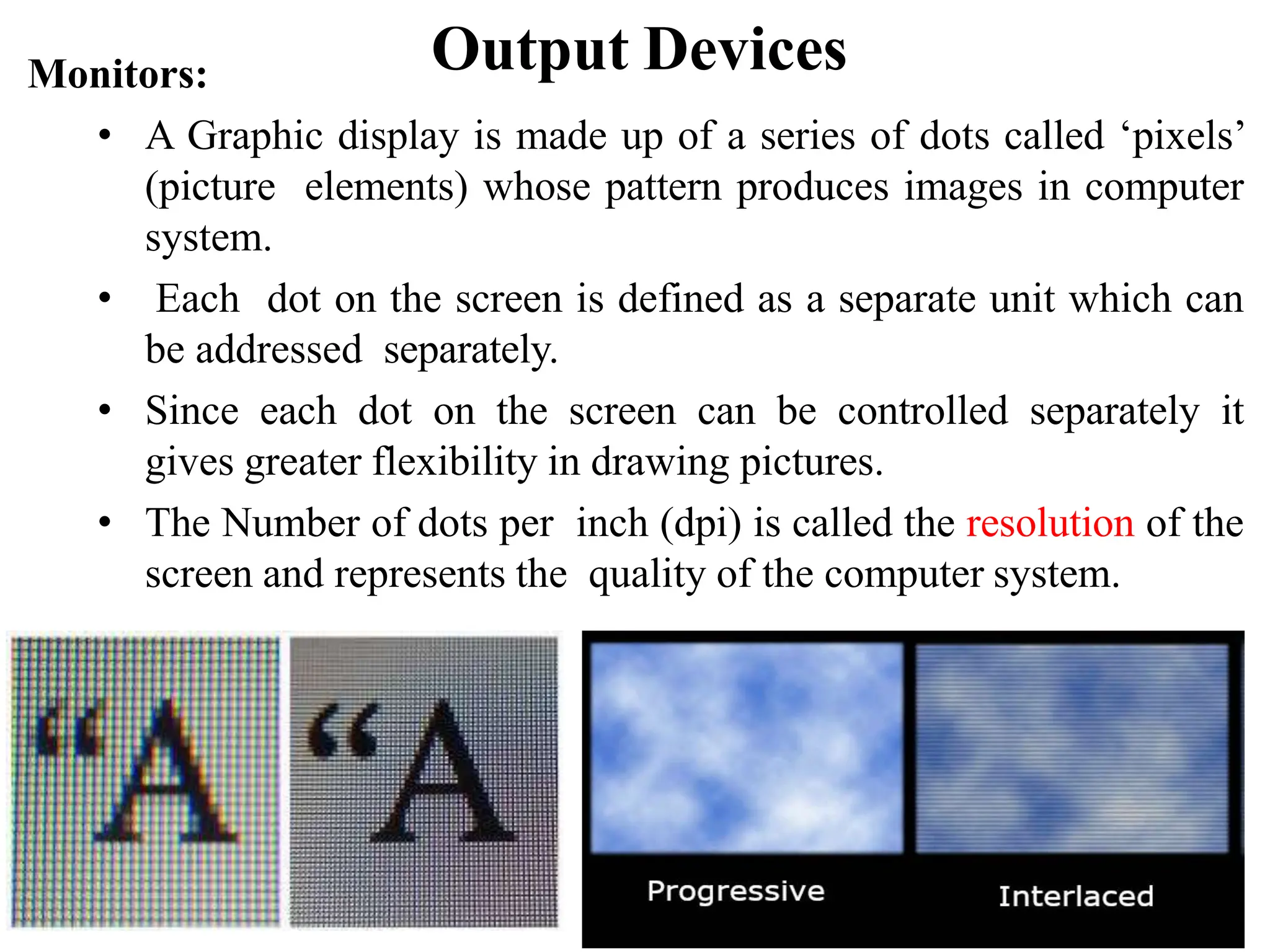 Output Devices Monitors: • A Graphic display is made up of a series of dots called ‘pixels’ (picture elements) whose pattern produces images in computer system. • Each dot on the screen is defined as a separate unit which can be addressed separately. • Since each dot on the screen can be controlled separately it gives greater flexibility in drawing pictures. • The Number of dots per inch (dpi) is called the resolution of the screen and represents the quality of the computer system. 