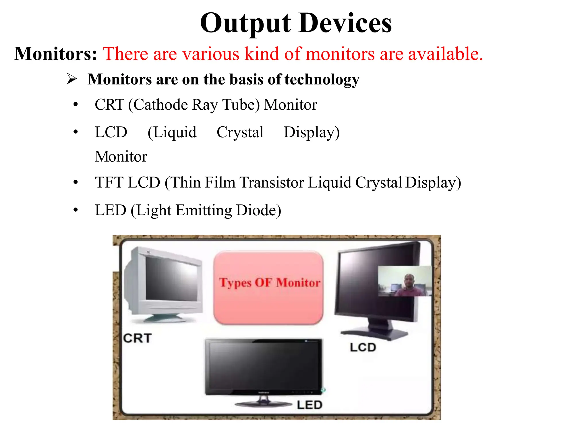 Output Devices Monitors: There are various kind of monitors are available.  Monitors are on the basis of technology • CRT (Cathode Ray Tube) Monitor • LCD (Liquid Crystal Display) Monitor • TFT LCD (Thin Film Transistor Liquid Crystal Display) • LED (Light Emitting Diode) 