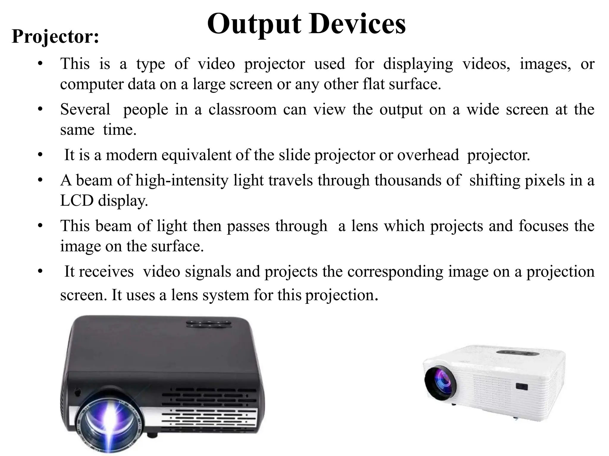 Output Devices Projector: • This is a type of video projector used for displaying videos, images, or computer data on a large screen or any other flat surface. • Several people in a classroom can view the output on a wide screen at the same time. • It is a modern equivalent of the slide projector or overhead projector. • A beam of high-intensity light travels through thousands of shifting pixels in a LCD display. • This beam of light then passes through a lens which projects and focuses the image on the surface. • It receives video signals and projects the corresponding image on a projection screen. It uses a lens system for this projection. 