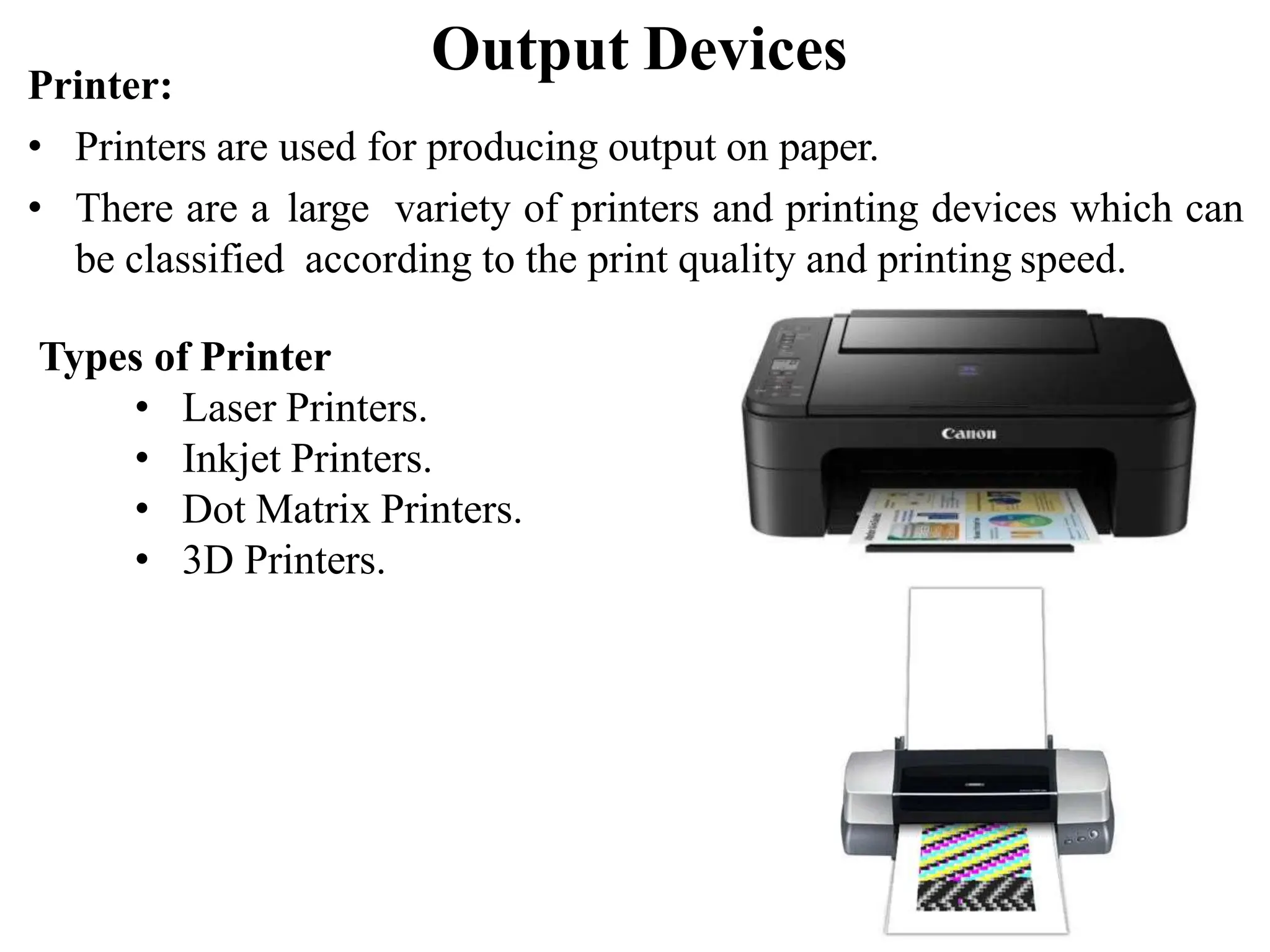 Output Devices Printer: • Printers are used for producing output on paper. • There are a large variety of printers and printing devices which can be classified according to the print quality and printing speed. Types of Printer • Laser Printers. • Inkjet Printers. • Dot Matrix Printers. • 3D Printers. 