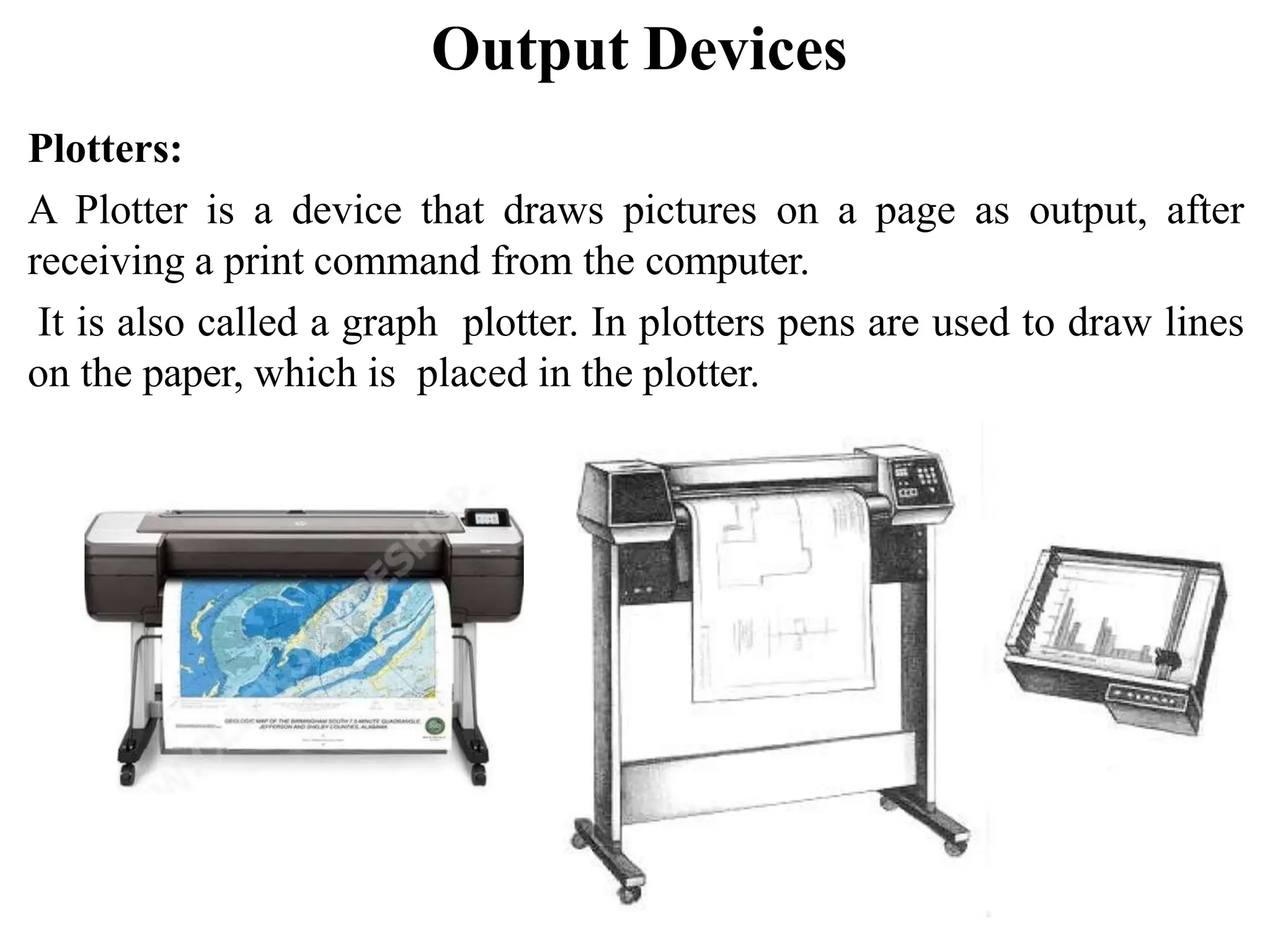 Output Devices Plotters: A Plotter is a device that draws pictures on a page as output, after receiving a print command from the computer. It is also called a graph plotter. In plotters pens are used to draw lines on the paper, which is placed in the plotter. 