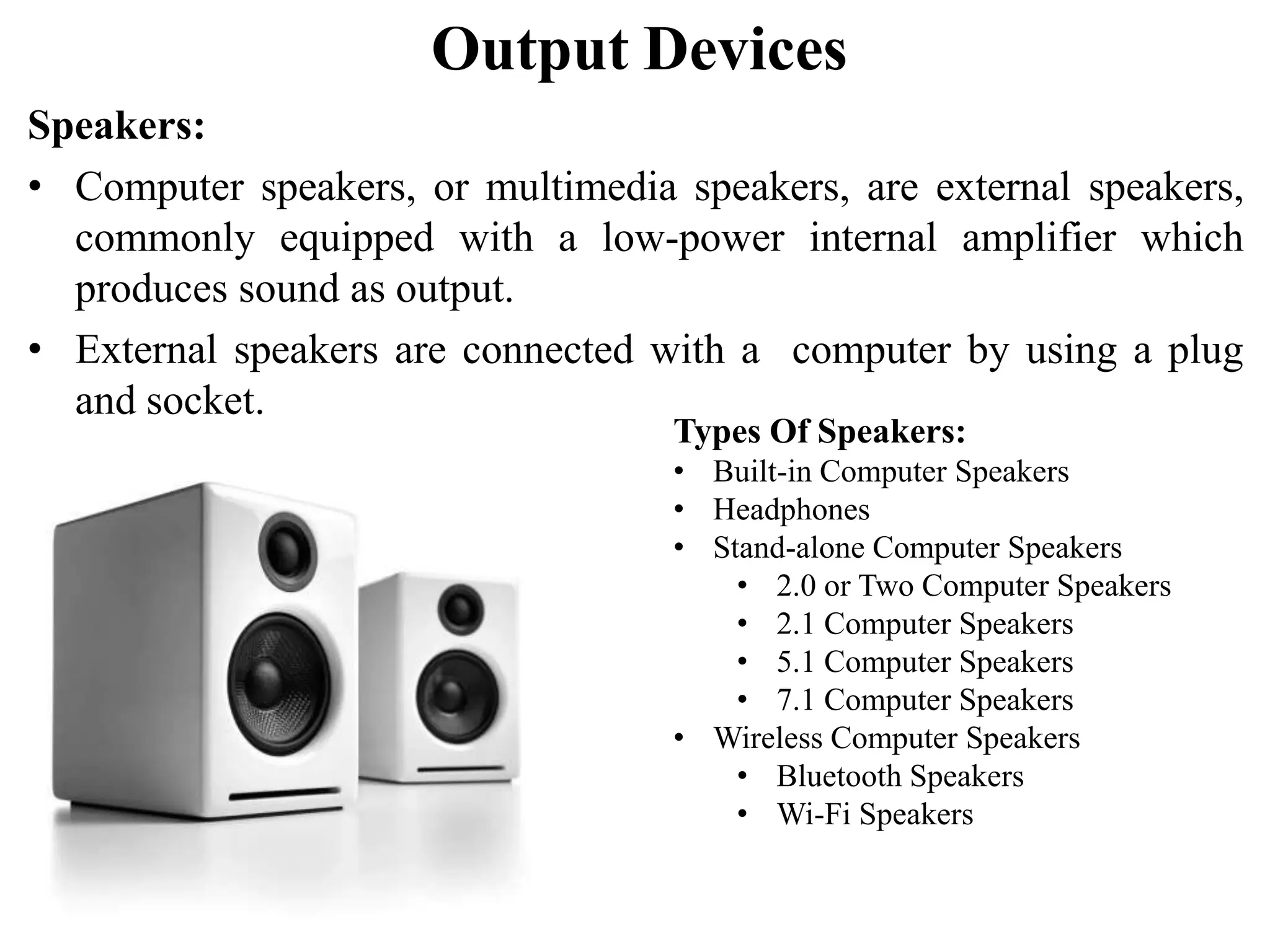 Output Devices Speakers: • Computer speakers, or multimedia speakers, are external speakers, commonly equipped with a low-power internal amplifier which produces sound as output. • External speakers are connected with a computer by using a plug and socket. Types Of Speakers: • Built-in Computer Speakers • Headphones • Stand-alone Computer Speakers • 2.0 or Two Computer Speakers • 2.1 Computer Speakers • 5.1 Computer Speakers • 7.1 Computer Speakers • Wireless Computer Speakers • Bluetooth Speakers • Wi-Fi Speakers 