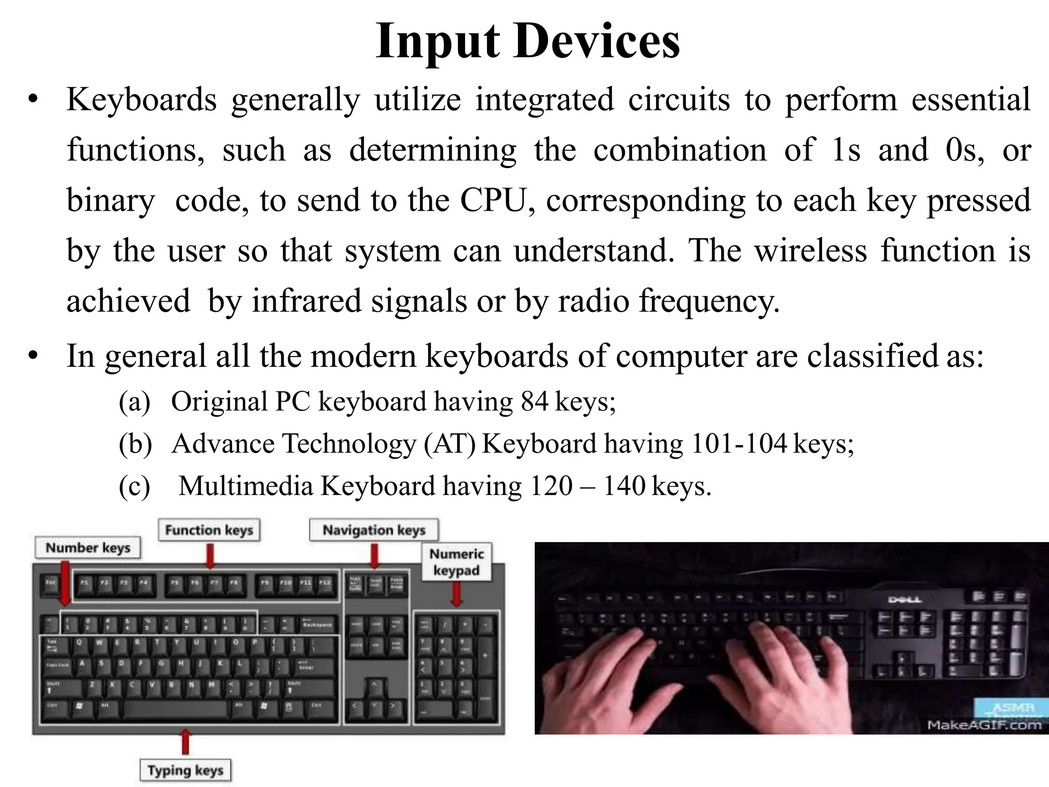 Input Devices • Keyboards generally utilize integrated circuits to perform essential functions, such as determining the combination of 1s and 0s, or binary code, to send to the CPU, corresponding to each key pressed by the user so that system can understand. The wireless function is achieved by infrared signals or by radio frequency. • In general all the modern keyboards of computer are classified as: (a) Original PC keyboard having 84 keys; (b) Advance Technology (AT) Keyboard having 101-104 keys; (c) Multimedia Keyboard having 120 – 140 keys. 