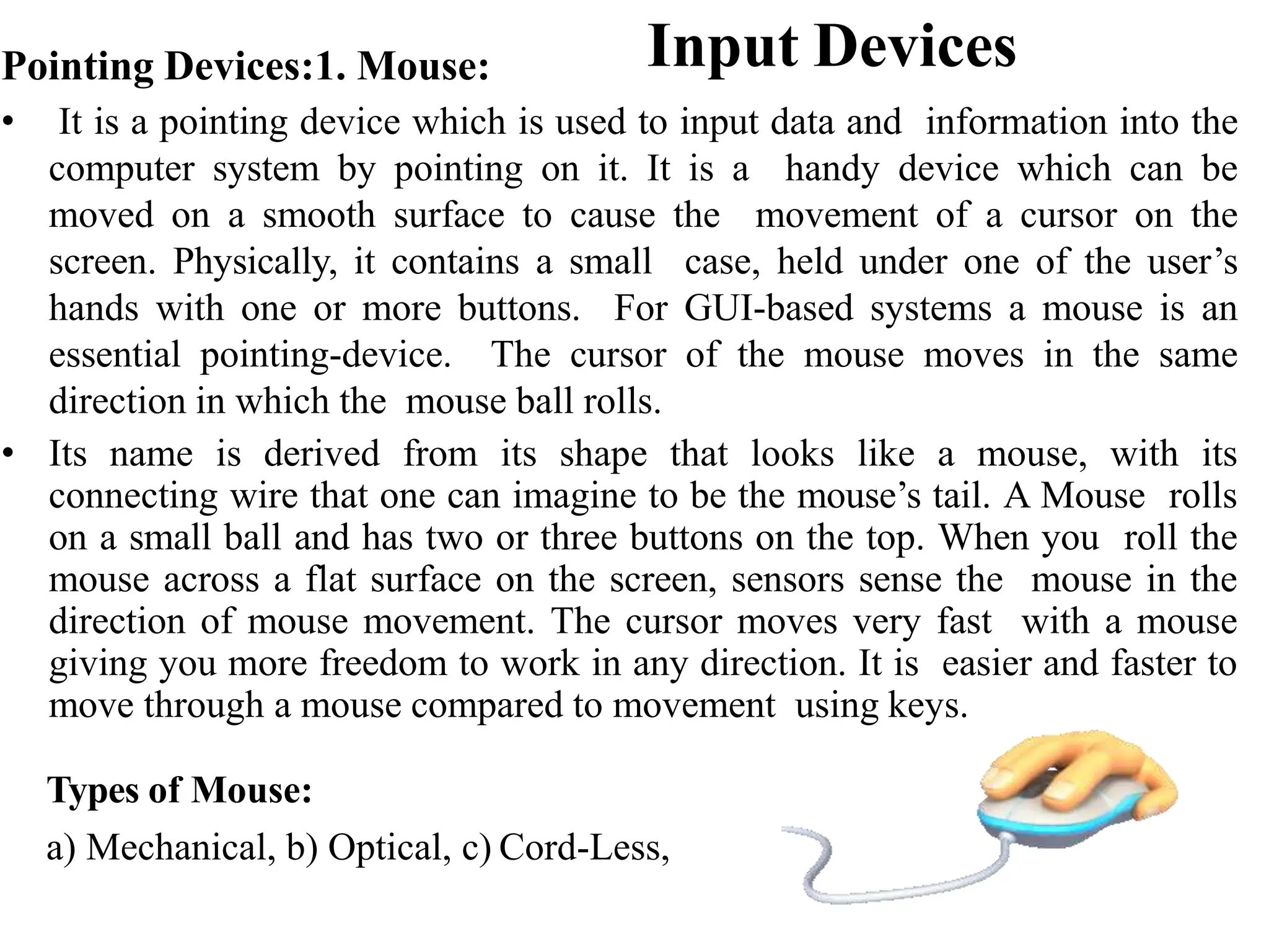 Input Devices Pointing Devices:1. Mouse: • It is a pointing device which is used to input data and information into the computer system by pointing on it. It is a handy device which can be moved on a smooth surface to cause the movement of a cursor on the screen. Physically, it contains a small case, held under one of the user’s hands with one or more buttons. For GUI-based systems a mouse is an essential pointing-device. The cursor of the mouse moves in the same direction in which the mouse ball rolls. • Its name is derived from its shape that looks like a mouse, with its connecting wire that one can imagine to be the mouse’s tail. A Mouse rolls on a small ball and has two or three buttons on the top. When you roll the mouse across a flat surface on the screen, sensors sense the mouse in the direction of mouse movement. The cursor moves very fast with a mouse giving you more freedom to work in any direction. It is easier and faster to move through a mouse compared to movement using keys. Types of Mouse: a) Mechanical, b) Optical, c) Cord-Less, 