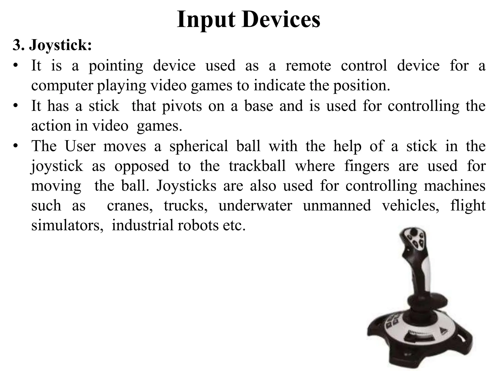 Input Devices 3. Joystick: • It is a pointing device used as a remote control device for a computer playing video games to indicate the position. • It has a stick that pivots on a base and is used for controlling the action in video games. • The User moves a spherical ball with the help of a stick in the joystick as opposed to the trackball where fingers are used for moving the ball. Joysticks are also used for controlling machines such as cranes, trucks, underwater unmanned vehicles, flight simulators, industrial robots etc. 