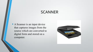 SCANNER
• A Scanner is an input device
that captures images from the
source which are converted to
digital form and stored on a
computer.
 