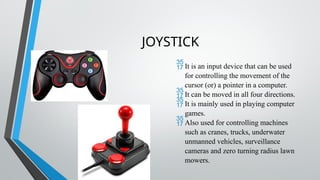 JOYSTICK
It is an input device that can be used
for controlling the movement of the
cursor (or) a pointer in a computer.
It can be moved in all four directions.
It is mainly used in playing computer
games.
Also used for controlling machines
such as cranes, trucks, underwater
unmanned vehicles, surveillance
cameras and zero turning radius lawn
mowers.
 