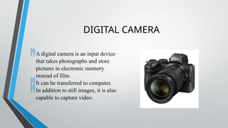 DIGITAL CAMERA
A digital camera is an input device
that takes photographs and store
pictures in electronic memory
instead of film.
It can be transferred to computer.
In addition to still images, it is also
capable to capture video.
 