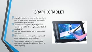 GRAPHIC TABLET
 A graphic tablet is an input device that allows
user to draw images, animation and graphics
with a special pen-like stylus.
 Also known as digitizer, digital graphic
tablet, pen tablet, drawing tablet or digital
art board.
 It is also used to capture data or handwritten
signatures.
 It can also be used to image from a piece of
paper secured to the tablet surface.
• Capturing data in this way, by drawing or
entering the corners of polylines or shapes is
called digitizing
 