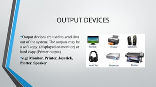 OUTPUT DEVICES
•Output devices are used to send data
out of the system. The outputs may be
a soft copy (displayed on monitor) or
hard copy (Printer output)
•e.g: Monitor, Printer, Joystick,
Plotter, Speaker
 