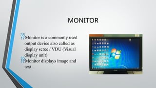 MONITOR
Monitor is a commonly used
output device also called as
display scree / VDU (Visual
display unit)
Monitor displays image and
text.
 