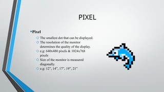PIXEL
•Pixel
o The smallest dot that can be displayed.
o The resolution of the monitor
determines the quality of the display.
o e.g: 640x480 pixels & 1024x768
pixels
o Size of the monitor is measured
diagonally.
o e.g: 12”, 14”, 17”, 19”, 21”
 