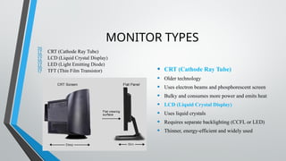 MONITOR TYPES
 CRT (Cathode Ray Tube)
 LCD (Liquid Crystal Display)
 LED (Light Emitting Diode)
 TFT (Thin Film Transistor) • CRT (Cathode Ray Tube)
• Older technology
• Uses electron beams and phosphorescent screen
• Bulky and consumes more power and emits heat
• LCD (Liquid Crystal Display)
• Uses liquid crystals
• Requires separate backlighting (CCFL or LED)
• Thinner, energy-efficient and widely used
 