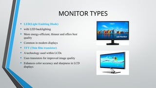 MONITOR TYPES
• LED(Light Emitting Diode)
• with LED backlighting
• More energy-efficient, thinner and offers best
quality
• Common in modern displays
• TFT (Thin film transistor)
• A technology used within LCDs
• Uses transistors for improved image quality
• Enhances color accuracy and sharpness in LCD
displays
 