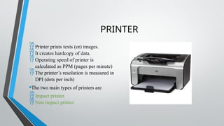PRINTER
Printer prints texts (or) images.
It creates hardcopy of data.
Operating speed of printer is
calculated as PPM (pages per minute)
The printer’s resolution is measured in
DPI (dots per inch)
•The two main types of printers are
Impact printer.
Non impact printer.
 