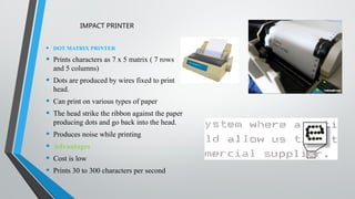 IMPACT PRINTER
• DOT MATRIX PRINTER
• Prints characters as 7 x 5 matrix ( 7 rows
and 5 columns)
• Dots are produced by wires fixed to print
head.
• Can print on various types of paper
• The head strike the ribbon against the paper
producing dots and go back into the head.
• Produces noise while printing
• Advantages
• Cost is low
• Prints 30 to 300 characters per second
 