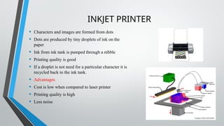 INKJET PRINTER
• Characters and images are formed from dots
• Dots are produced by tiny droplets of ink on the
paper
• Ink from ink tank is pumped through a nibble
• Printing quality is good
• If a droplet is not need for a particular character it is
recycled back to the ink tank.
• Advantages
• Cost is low when compared to laser printer
• Printing quality is high
• Less noise
 