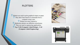 PLOTTERS
 Plotters are used to print graphical output on paper.
 They draw lines based on commands from a
computer using a pen.
 Plotters are more expensive.
 Multicolor plotters use different colored pens.
 They are used in engineering applications.
 E.g: CAD (Computer Aided Design) , CAE
(Computer Aided Engineering)
 