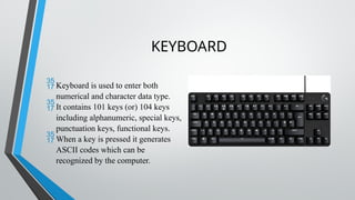 KEYBOARD
Keyboard is used to enter both
numerical and character data type.
It contains 101 keys (or) 104 keys
including alphanumeric, special keys,
punctuation keys, functional keys.
When a key is pressed it generates
ASCII codes which can be
recognized by the computer.
 
