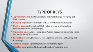 TYPE OF KEYS
• Alphanumeric key: Letters, numbers, and symbols used for typing and
basic data entry
• Function keys: located at top (F1 to F12) used for various functions
• Control keys: control, Alt and Shift (when pressed in combination-
modifies the actions of other keys)
• Navigation keys: Arrow, Home, End, Pageup, Pagedown for moving cursor
and navigation of documents
• Special keys: Enter, Backspace, Tab, Capslock, spacebar (text editing and
formatting)
• Numeric keypad: separate set of keys for numeric inputs
• Modifies keys: control, Shift, Alt and windows/command keys
 