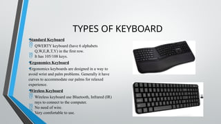 TYPES OF KEYBOARD
•Standard Keyboard
 QWERTY keyboard (have 6 alphabets
Q,W,E,R,T,Y) in the first row.
 It has 105/108 keys.
•Ergonomics Keyboard
•Ergonomics keyboards are designed in a way to
avoid wrist and palm problems. Generally it have
curves to accommodate our palms for relaxed
experience.
•Wireless Keyboard
 Wireless keyboard use Bluetooth, Infrared (IR)
rays to connect to the computer.
 No need of wire.
 Very comfortable to use.
 