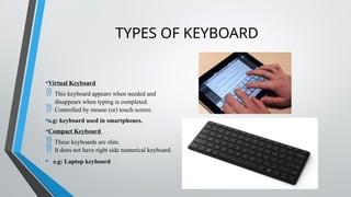 TYPES OF KEYBOARD
•Virtual Keyboard
 This keyboard appears when needed and
disappears when typing is completed.
 Controlled by mouse (or) touch screen.
•e.g: keyboard used in smartphones.
•Compact Keyboard
 These keyboards are slim.
 It does not have right side numerical keyboard.
• e.g: Laptop keyboard
 
