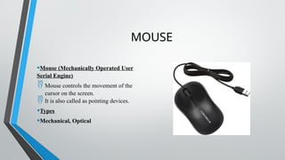 MOUSE
•Mouse (Mechanically Operated User
Serial Engine)
 Mouse controls the movement of the
cursor on the screen.
 It is also called as pointing devices.
•Types
•Mechanical, Optical
 