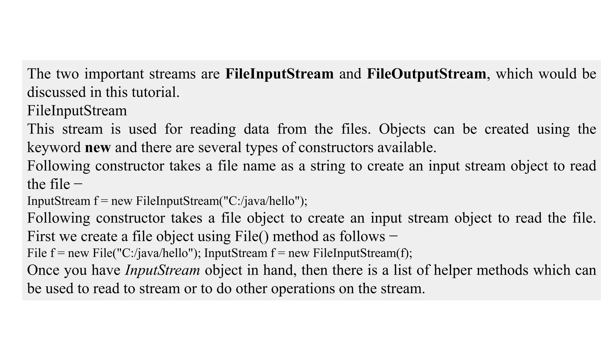 The two important streams are FileInputStream and FileOutputStream, which would be discussed in this tutorial. FileInputStream This stream is used for reading data from the files. Objects can be created using the keyword new and there are several types of constructors available. Following constructor takes a file name as a string to create an input stream object to read the file − InputStream f = new FileInputStream("C:/java/hello"); Following constructor takes a file object to create an input stream object to read the file. First we create a file object using File() method as follows − File f = new File("C:/java/hello"); InputStream f = new FileInputStream(f); Once you have InputStream object in hand, then there is a list of helper methods which can be used to read to stream or to do other operations on the stream. 