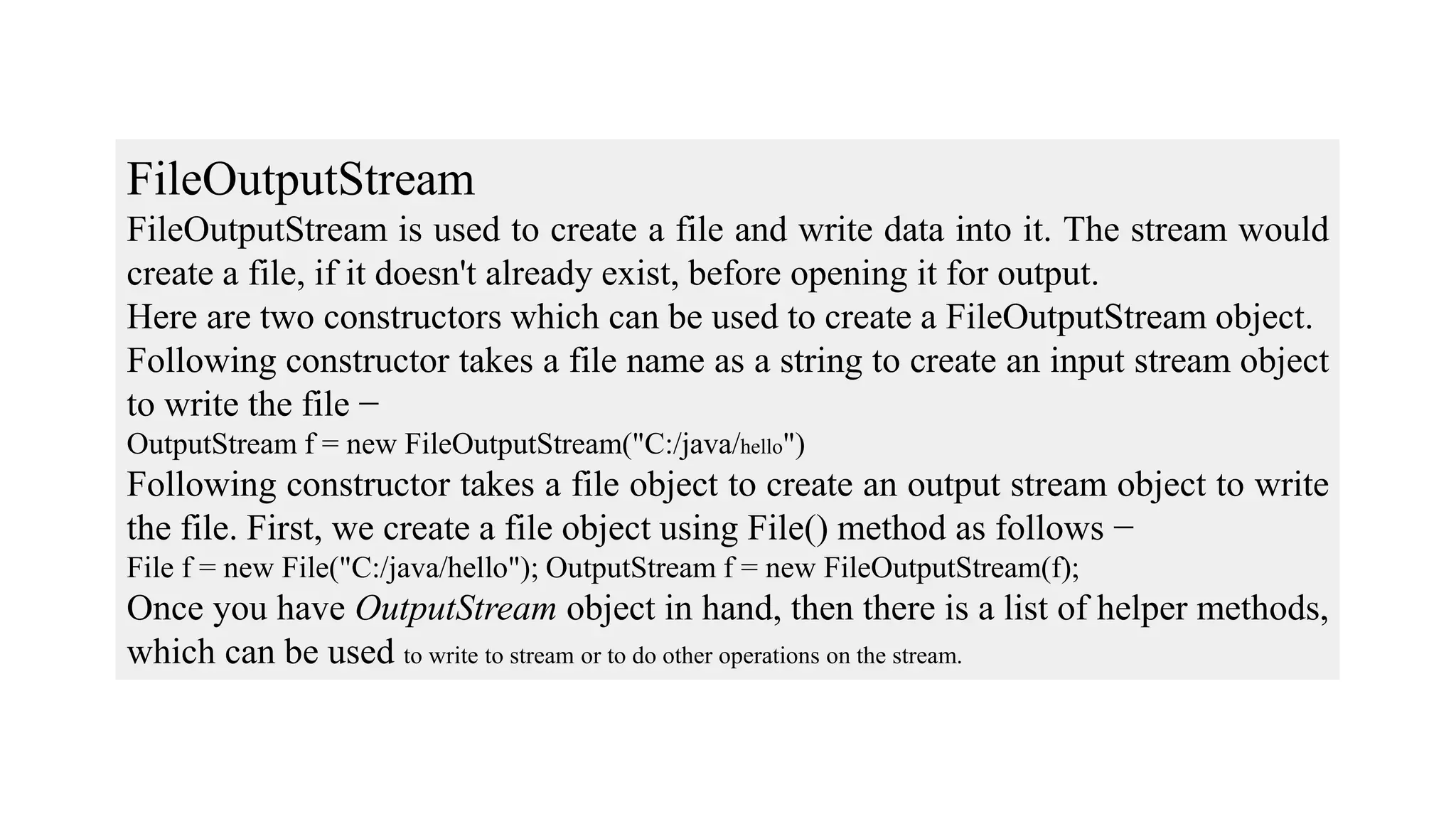 FileOutputStream FileOutputStream is used to create a file and write data into it. The stream would create a file, if it doesn't already exist, before opening it for output. Here are two constructors which can be used to create a FileOutputStream object. Following constructor takes a file name as a string to create an input stream object to write the file − OutputStream f = new FileOutputStream("C:/java/hello") Following constructor takes a file object to create an output stream object to write the file. First, we create a file object using File() method as follows − File f = new File("C:/java/hello"); OutputStream f = new FileOutputStream(f); Once you have OutputStream object in hand, then there is a list of helper methods, which can be used to write to stream or to do other operations on the stream. 