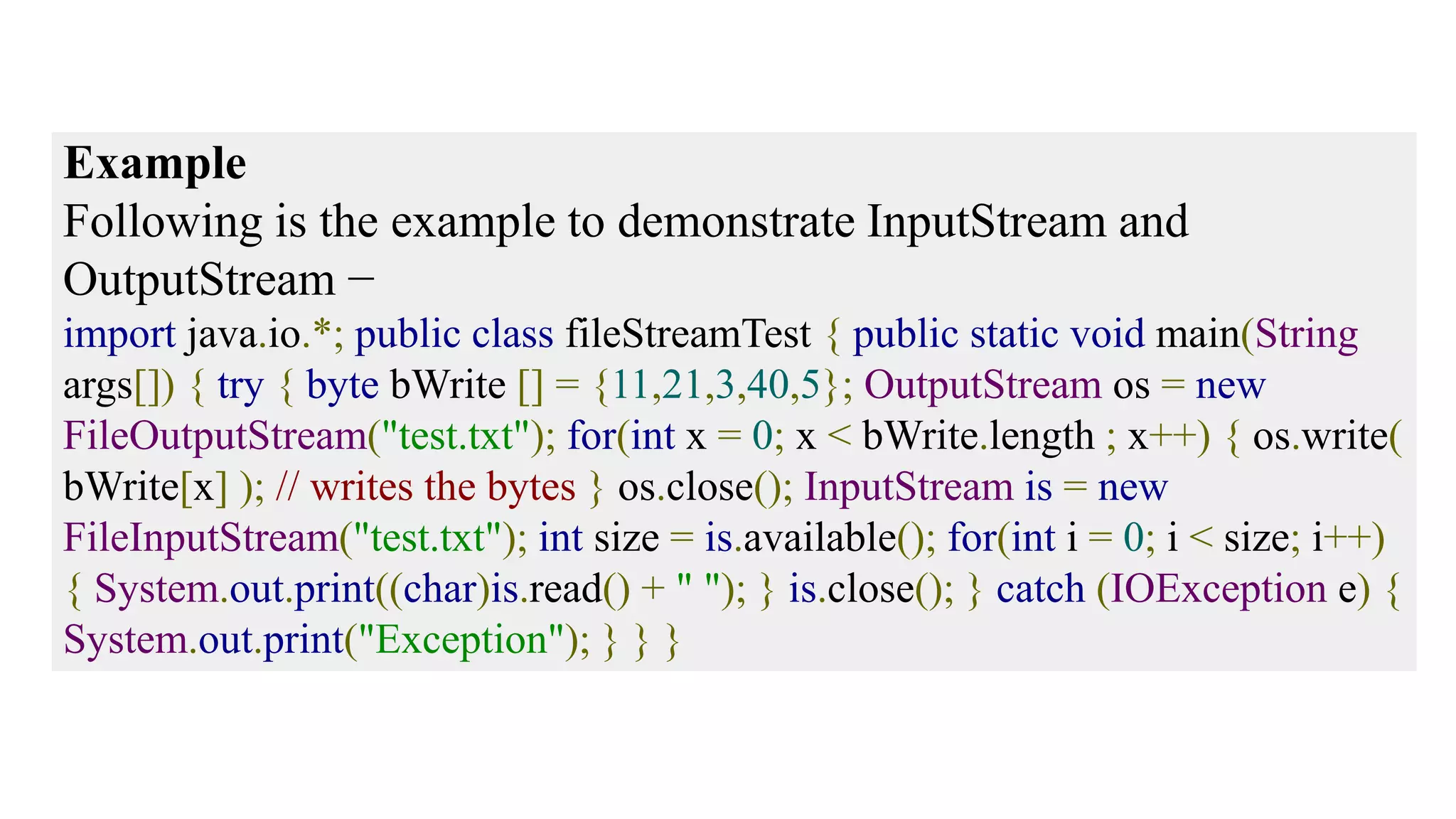 Example Following is the example to demonstrate InputStream and OutputStream − import java.io.*; public class fileStreamTest { public static void main(String args[]) { try { byte bWrite [] = {11,21,3,40,5}; OutputStream os = new FileOutputStream("test.txt"); for(int x = 0; x < bWrite.length ; x++) { os.write( bWrite[x] ); // writes the bytes } os.close(); InputStream is = new FileInputStream("test.txt"); int size = is.available(); for(int i = 0; i < size; i++) { System.out.print((char)is.read() + " "); } is.close(); } catch (IOException e) { System.out.print("Exception"); } } } 