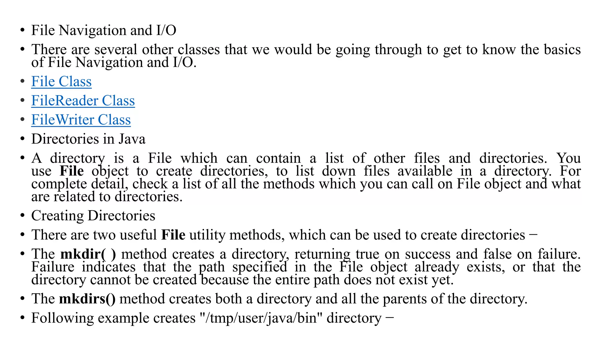 • File Navigation and I/O • There are several other classes that we would be going through to get to know the basics of File Navigation and I/O. • File Class • FileReader Class • FileWriter Class • Directories in Java • A directory is a File which can contain a list of other files and directories. You use File object to create directories, to list down files available in a directory. For complete detail, check a list of all the methods which you can call on File object and what are related to directories. • Creating Directories • There are two useful File utility methods, which can be used to create directories − • The mkdir( ) method creates a directory, returning true on success and false on failure. Failure indicates that the path specified in the File object already exists, or that the directory cannot be created because the entire path does not exist yet. • The mkdirs() method creates both a directory and all the parents of the directory. • Following example creates "/tmp/user/java/bin" directory − 