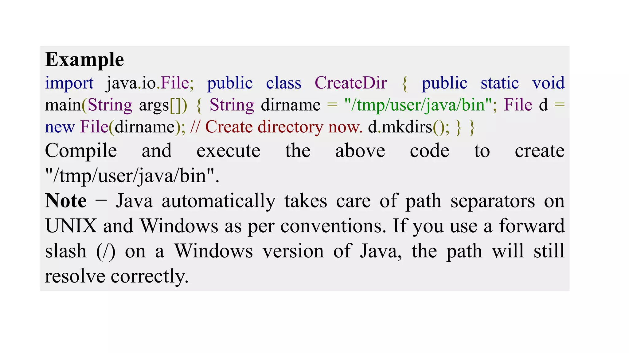 Example import java.io.File; public class CreateDir { public static void main(String args[]) { String dirname = "/tmp/user/java/bin"; File d = new File(dirname); // Create directory now. d.mkdirs(); } } Compile and execute the above code to create "/tmp/user/java/bin". Note − Java automatically takes care of path separators on UNIX and Windows as per conventions. If you use a forward slash (/) on a Windows version of Java, the path will still resolve correctly. 