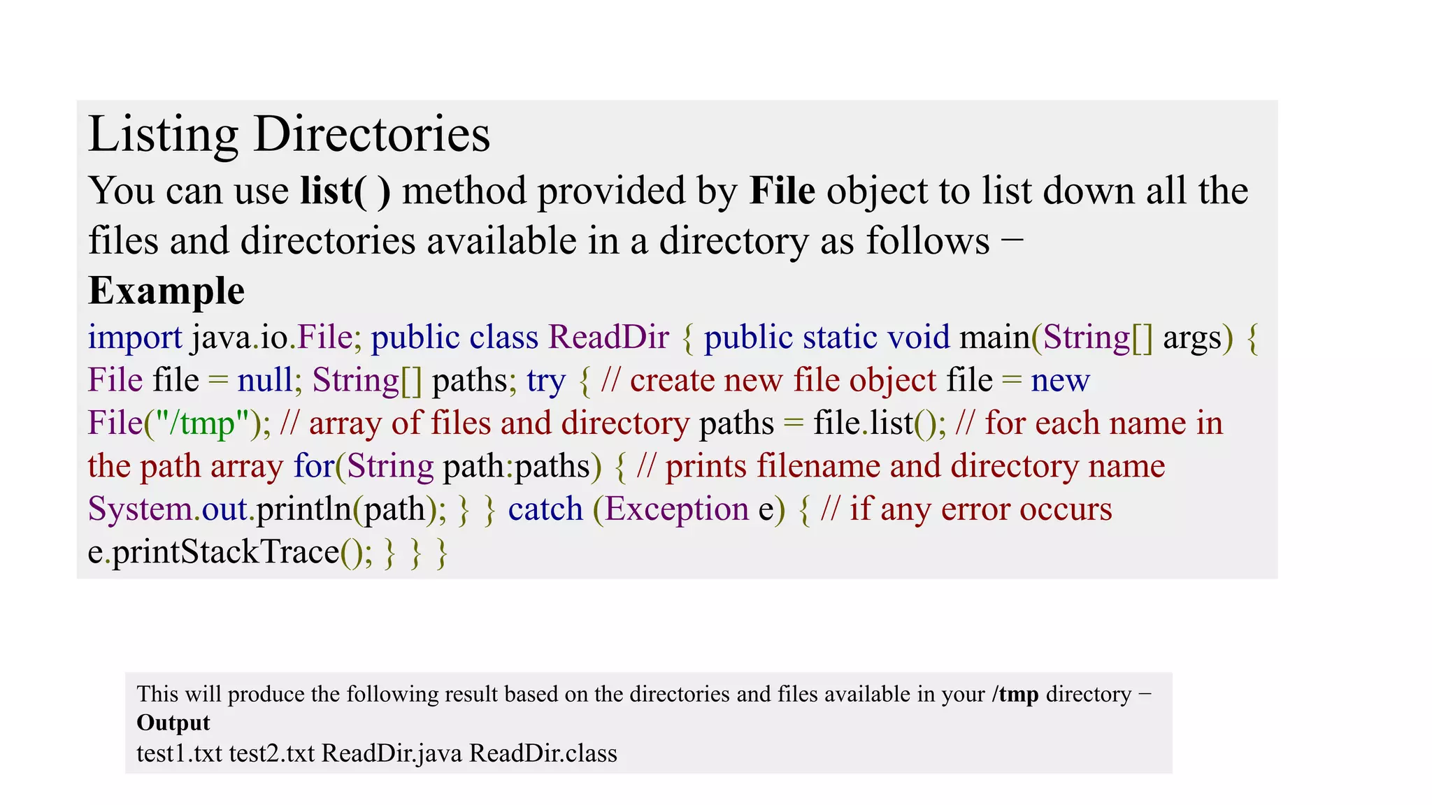 Listing Directories You can use list( ) method provided by File object to list down all the files and directories available in a directory as follows − Example import java.io.File; public class ReadDir { public static void main(String[] args) { File file = null; String[] paths; try { // create new file object file = new File("/tmp"); // array of files and directory paths = file.list(); // for each name in the path array for(String path:paths) { // prints filename and directory name System.out.println(path); } } catch (Exception e) { // if any error occurs e.printStackTrace(); } } } This will produce the following result based on the directories and files available in your /tmp directory − Output test1.txt test2.txt ReadDir.java ReadDir.class 