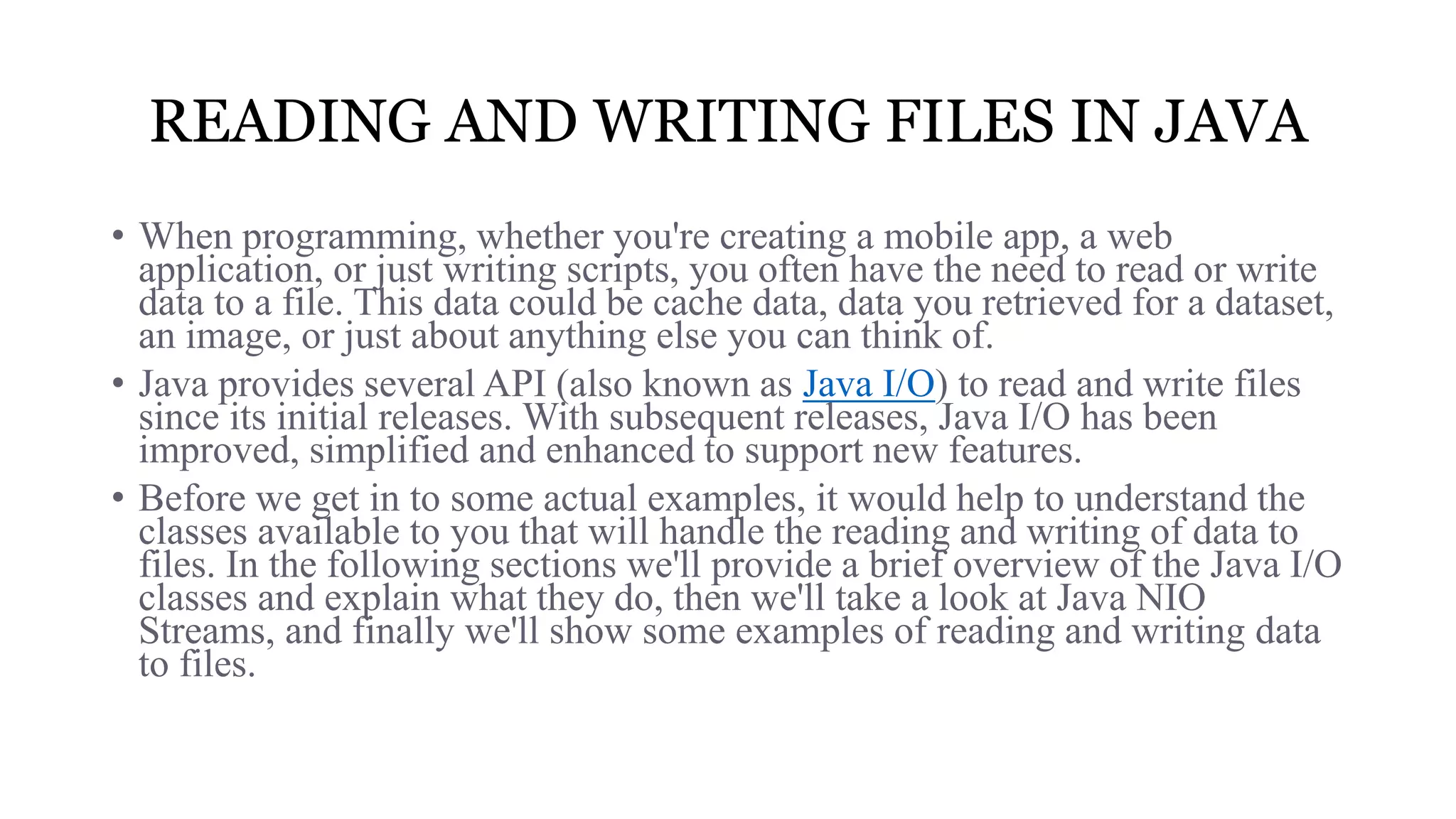 READING AND WRITING FILES IN JAVA • When programming, whether you're creating a mobile app, a web application, or just writing scripts, you often have the need to read or write data to a file. This data could be cache data, data you retrieved for a dataset, an image, or just about anything else you can think of. • Java provides several API (also known as Java I/O) to read and write files since its initial releases. With subsequent releases, Java I/O has been improved, simplified and enhanced to support new features. • Before we get in to some actual examples, it would help to understand the classes available to you that will handle the reading and writing of data to files. In the following sections we'll provide a brief overview of the Java I/O classes and explain what they do, then we'll take a look at Java NIO Streams, and finally we'll show some examples of reading and writing data to files. 