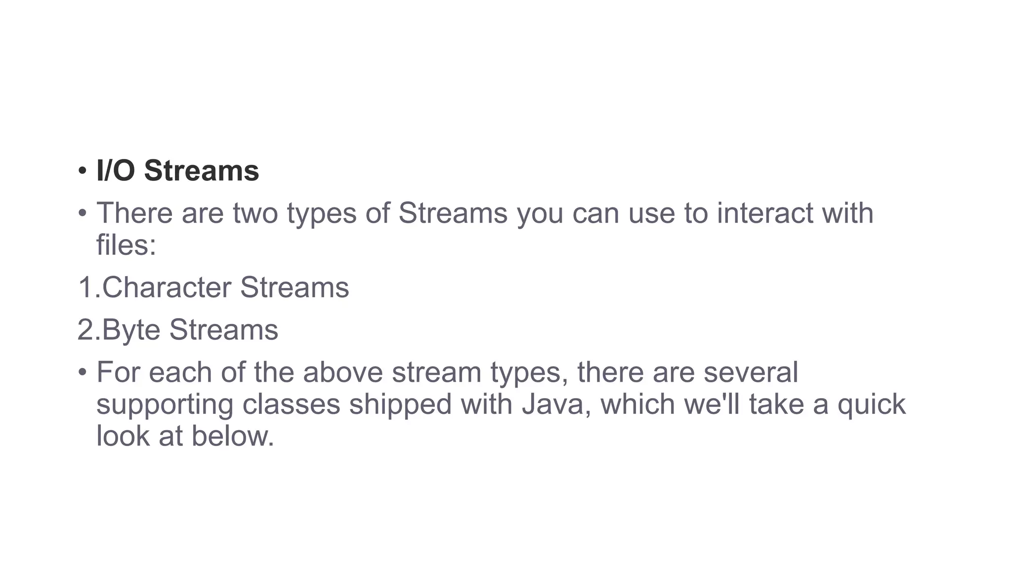 • I/O Streams • There are two types of Streams you can use to interact with files: 1.Character Streams 2.Byte Streams • For each of the above stream types, there are several supporting classes shipped with Java, which we'll take a quick look at below. 