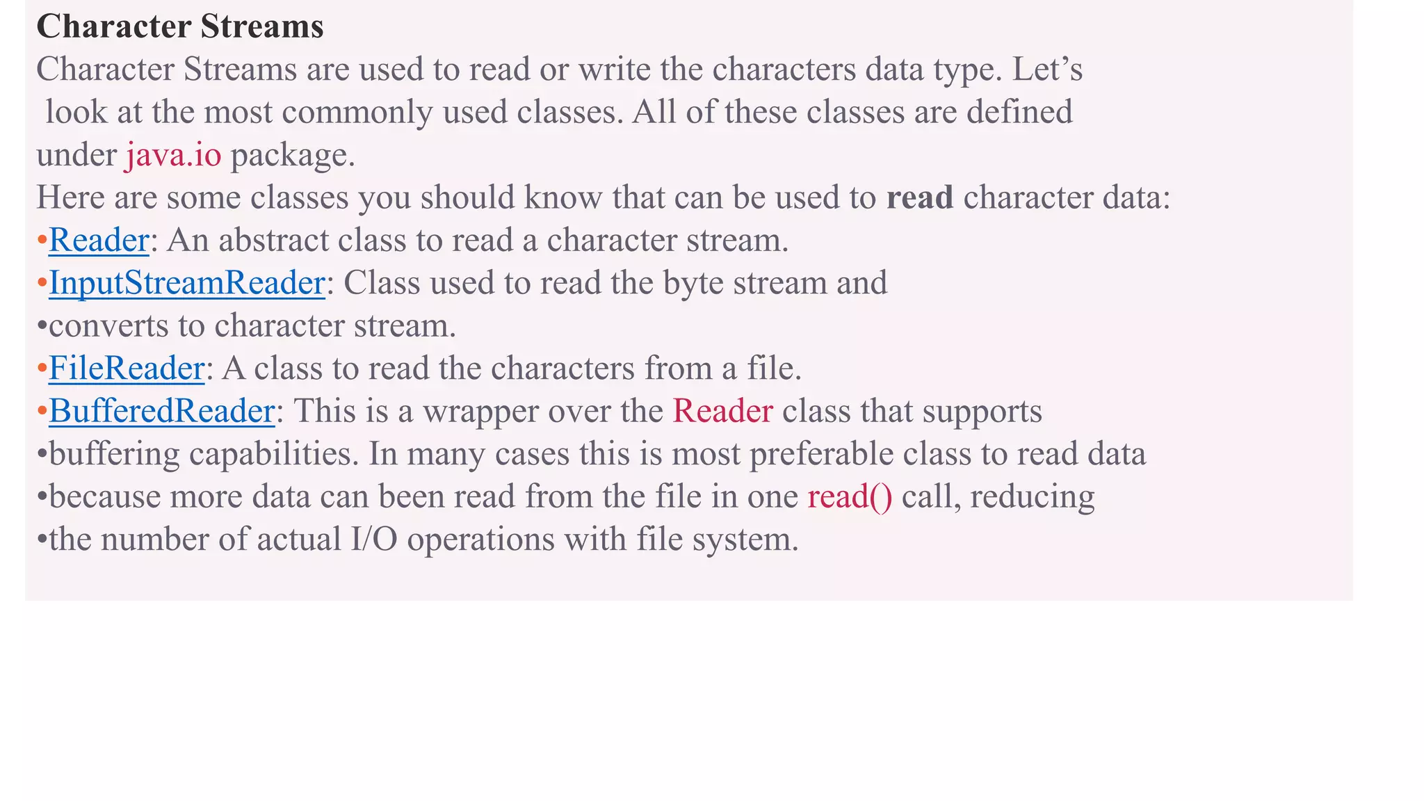 Character Streams Character Streams are used to read or write the characters data type. Let’s look at the most commonly used classes. All of these classes are defined under java.io package. Here are some classes you should know that can be used to read character data: •Reader: An abstract class to read a character stream. •InputStreamReader: Class used to read the byte stream and •converts to character stream. •FileReader: A class to read the characters from a file. •BufferedReader: This is a wrapper over the Reader class that supports •buffering capabilities. In many cases this is most preferable class to read data •because more data can been read from the file in one read() call, reducing •the number of actual I/O operations with file system. 