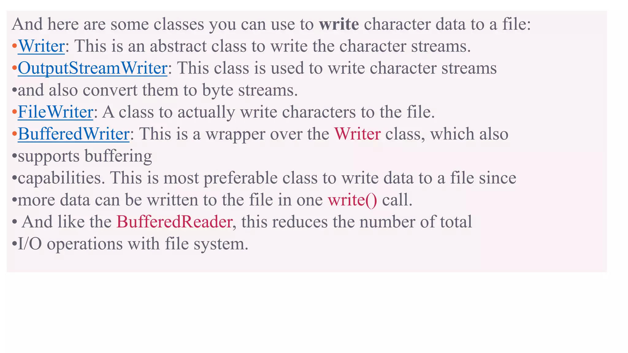 And here are some classes you can use to write character data to a file: •Writer: This is an abstract class to write the character streams. •OutputStreamWriter: This class is used to write character streams •and also convert them to byte streams. •FileWriter: A class to actually write characters to the file. •BufferedWriter: This is a wrapper over the Writer class, which also •supports buffering •capabilities. This is most preferable class to write data to a file since •more data can be written to the file in one write() call. • And like the BufferedReader, this reduces the number of total •I/O operations with file system. 