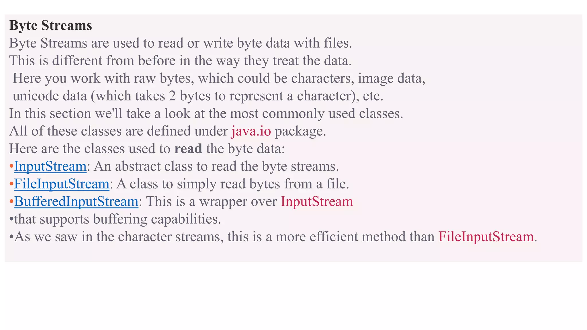 Byte Streams Byte Streams are used to read or write byte data with files. This is different from before in the way they treat the data. Here you work with raw bytes, which could be characters, image data, unicode data (which takes 2 bytes to represent a character), etc. In this section we'll take a look at the most commonly used classes. All of these classes are defined under java.io package. Here are the classes used to read the byte data: •InputStream: An abstract class to read the byte streams. •FileInputStream: A class to simply read bytes from a file. •BufferedInputStream: This is a wrapper over InputStream •that supports buffering capabilities. •As we saw in the character streams, this is a more efficient method than FileInputStream. 