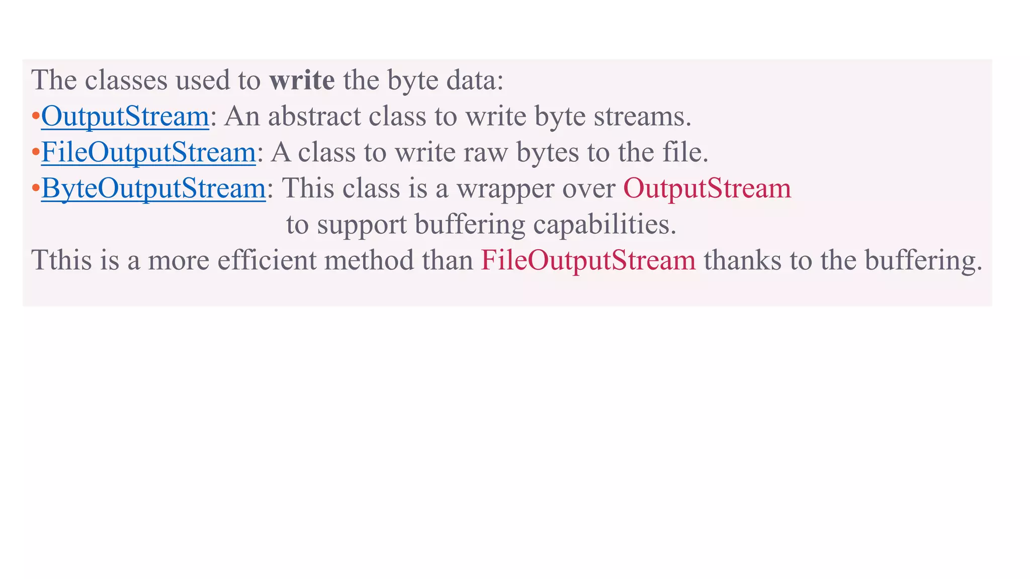 The classes used to write the byte data: •OutputStream: An abstract class to write byte streams. •FileOutputStream: A class to write raw bytes to the file. •ByteOutputStream: This class is a wrapper over OutputStream to support buffering capabilities. Tthis is a more efficient method than FileOutputStream thanks to the buffering. 