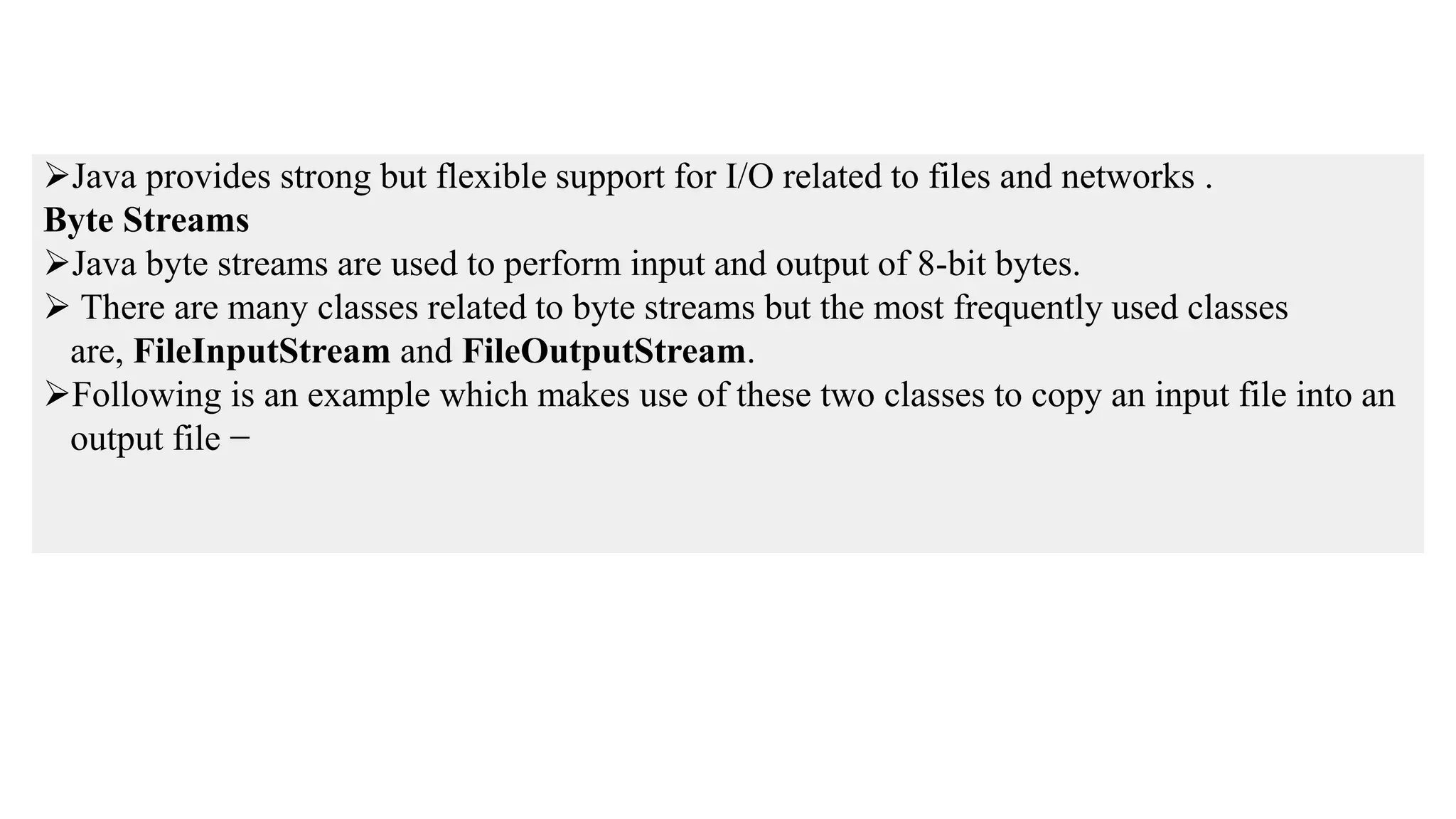 Java provides strong but flexible support for I/O related to files and networks . Byte Streams Java byte streams are used to perform input and output of 8-bit bytes.  There are many classes related to byte streams but the most frequently used classes are, FileInputStream and FileOutputStream. Following is an example which makes use of these two classes to copy an input file into an output file − 