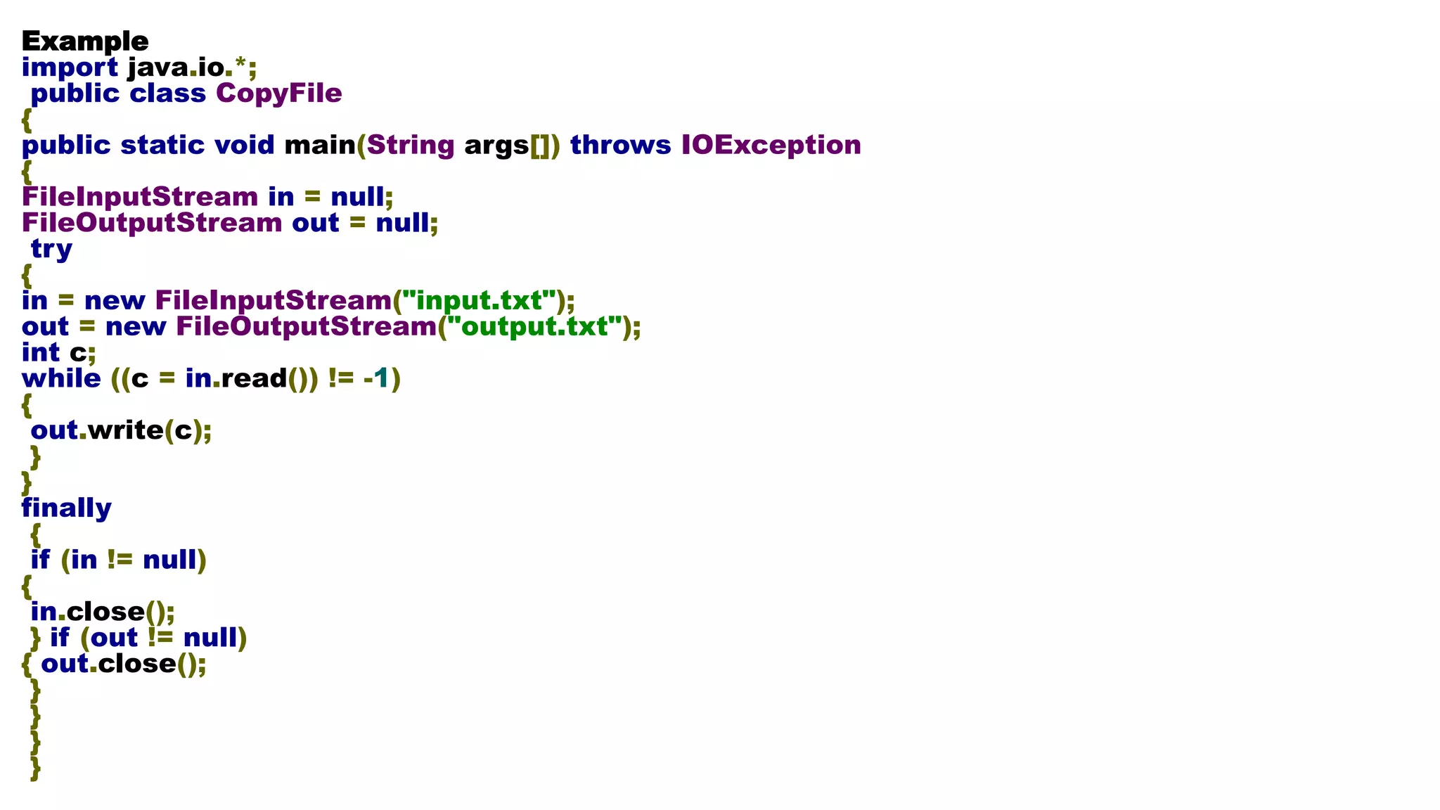 Example import java.io.*; public class CopyFile { public static void main(String args[]) throws IOException { FileInputStream in = null; FileOutputStream out = null; try { in = new FileInputStream("input.txt"); out = new FileOutputStream("output.txt"); int c; while ((c = in.read()) != -1) { out.write(c); } } finally { if (in != null) { in.close(); } if (out != null) { out.close(); } } } } 