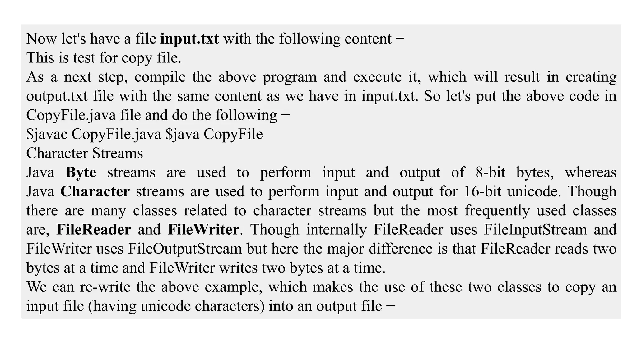 Now let's have a file input.txt with the following content − This is test for copy file. As a next step, compile the above program and execute it, which will result in creating output.txt file with the same content as we have in input.txt. So let's put the above code in CopyFile.java file and do the following − $javac CopyFile.java $java CopyFile Character Streams Java Byte streams are used to perform input and output of 8-bit bytes, whereas Java Character streams are used to perform input and output for 16-bit unicode. Though there are many classes related to character streams but the most frequently used classes are, FileReader and FileWriter. Though internally FileReader uses FileInputStream and FileWriter uses FileOutputStream but here the major difference is that FileReader reads two bytes at a time and FileWriter writes two bytes at a time. We can re-write the above example, which makes the use of these two classes to copy an input file (having unicode characters) into an output file − 