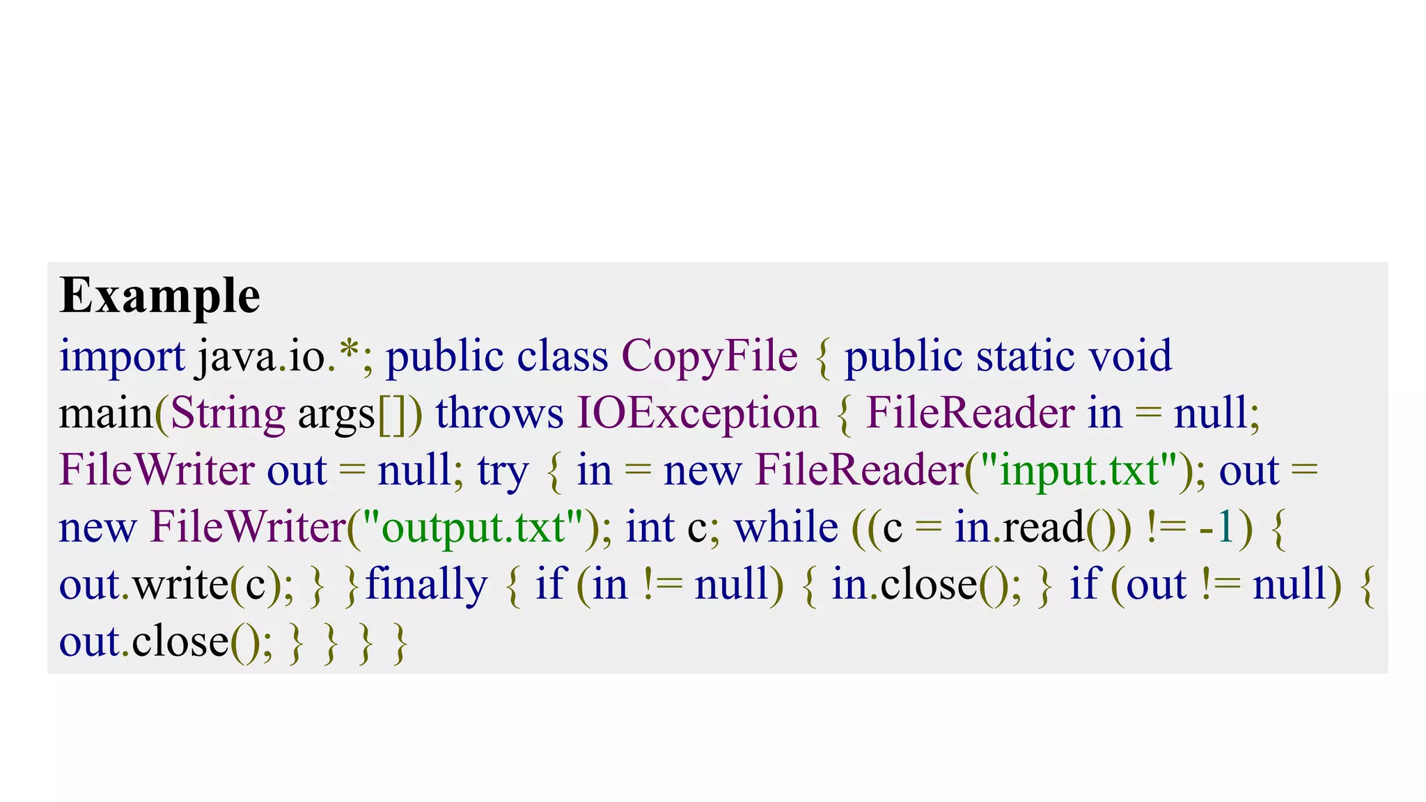 Example import java.io.*; public class CopyFile { public static void main(String args[]) throws IOException { FileReader in = null; FileWriter out = null; try { in = new FileReader("input.txt"); out = new FileWriter("output.txt"); int c; while ((c = in.read()) != -1) { out.write(c); } }finally { if (in != null) { in.close(); } if (out != null) { out.close(); } } } } 
