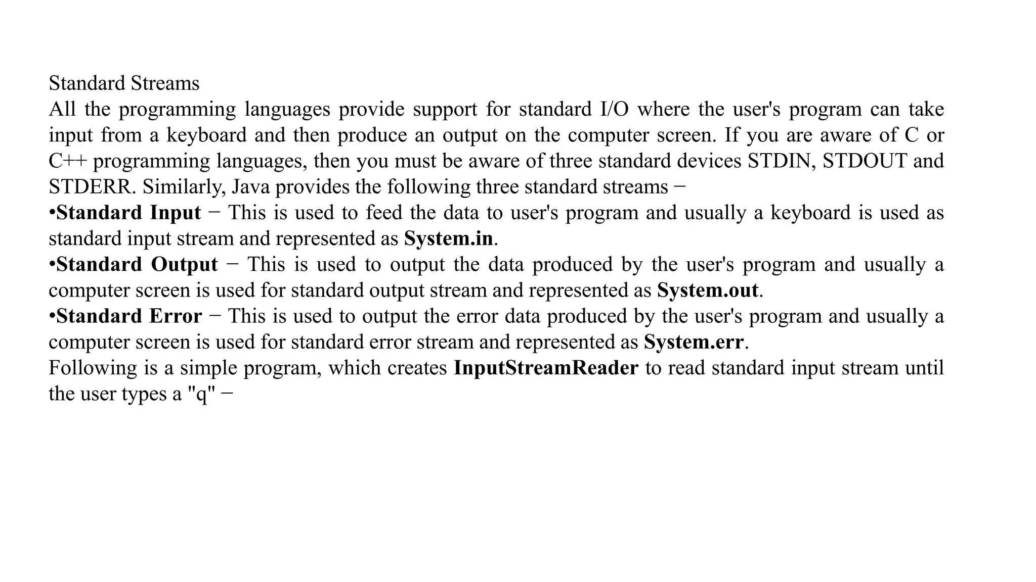 Standard Streams All the programming languages provide support for standard I/O where the user's program can take input from a keyboard and then produce an output on the computer screen. If you are aware of C or C++ programming languages, then you must be aware of three standard devices STDIN, STDOUT and STDERR. Similarly, Java provides the following three standard streams − •Standard Input − This is used to feed the data to user's program and usually a keyboard is used as standard input stream and represented as System.in. •Standard Output − This is used to output the data produced by the user's program and usually a computer screen is used for standard output stream and represented as System.out. •Standard Error − This is used to output the error data produced by the user's program and usually a computer screen is used for standard error stream and represented as System.err. Following is a simple program, which creates InputStreamReader to read standard input stream until the user types a "q" − 