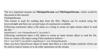The two important streams are FileInputStream and FileOutputStream, which would be
discussed in this tutorial.
FileInputStream
This stream is used for reading data from the files. Objects can be created using the
keyword new and there are several types of constructors available.
Following constructor takes a file name as a string to create an input stream object to read
the file −
InputStream f = new FileInputStream("C:/java/hello");
Following constructor takes a file object to create an input stream object to read the file.
First we create a file object using File() method as follows −
File f = new File("C:/java/hello"); InputStream f = new FileInputStream(f);
Once you have InputStream object in hand, then there is a list of helper methods which can
be used to read to stream or to do other operations on the stream.
 